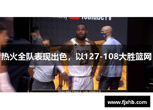热火全队表现出色，以127-108大胜篮网